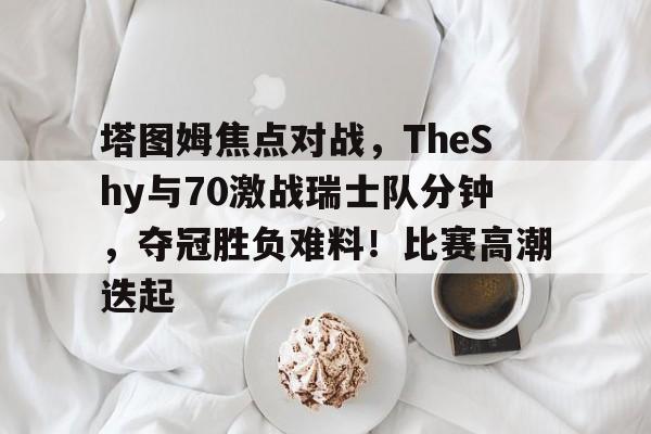开云-塔图姆焦点对战，TheShy与70激战瑞士队分钟，夺冠胜负难料！比赛高潮迭起-开云