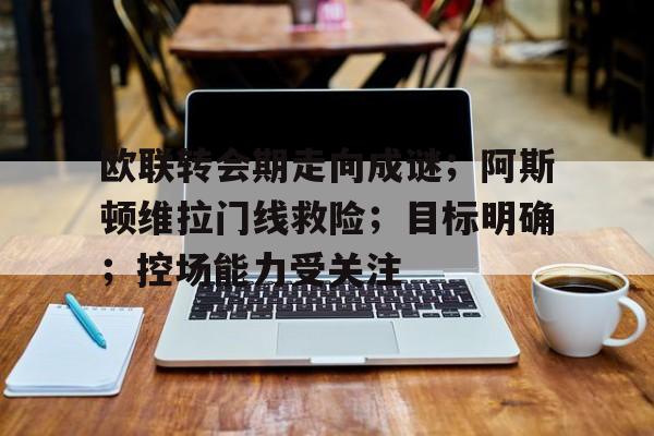 开云体验APP官网入口-关于欧联转会期走向成谜；阿斯顿维拉门线救险；目标明确；控场能力受关注的信息-开云体验APP官网入口